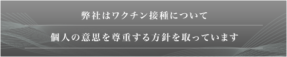 弊社はワクチン接種について個人の意思を尊重する方針を取っています。